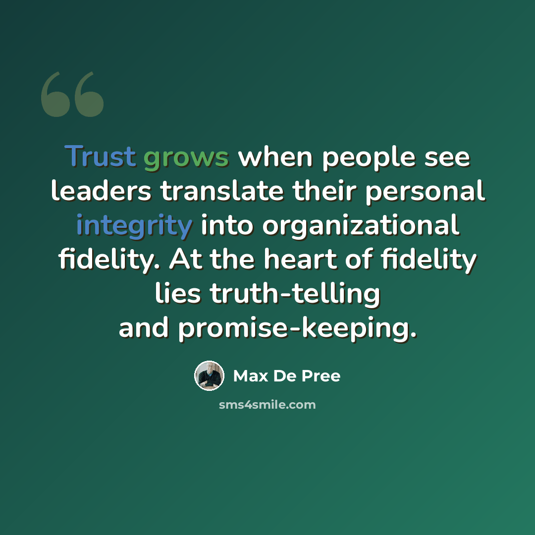 “Trust grows when people see leaders translate their personal integrity into organizational fidelity. At the heart of fidelity lies truth-telling and promise-keeping.” quote by Max De Pree