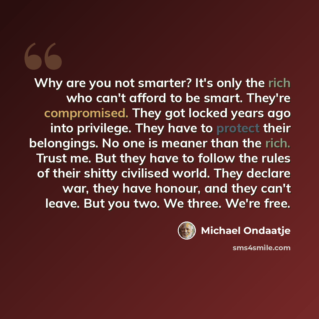 “Why are you not smarter? It's only the rich who can't afford to be smart. They're compromised. They got locked years ago into privilege. They have to protect their belongings. No one is meaner than the rich. Trust me. But they have to follow the rules of their shitty civilised world. They declare…” quote by Michael Ondaatje