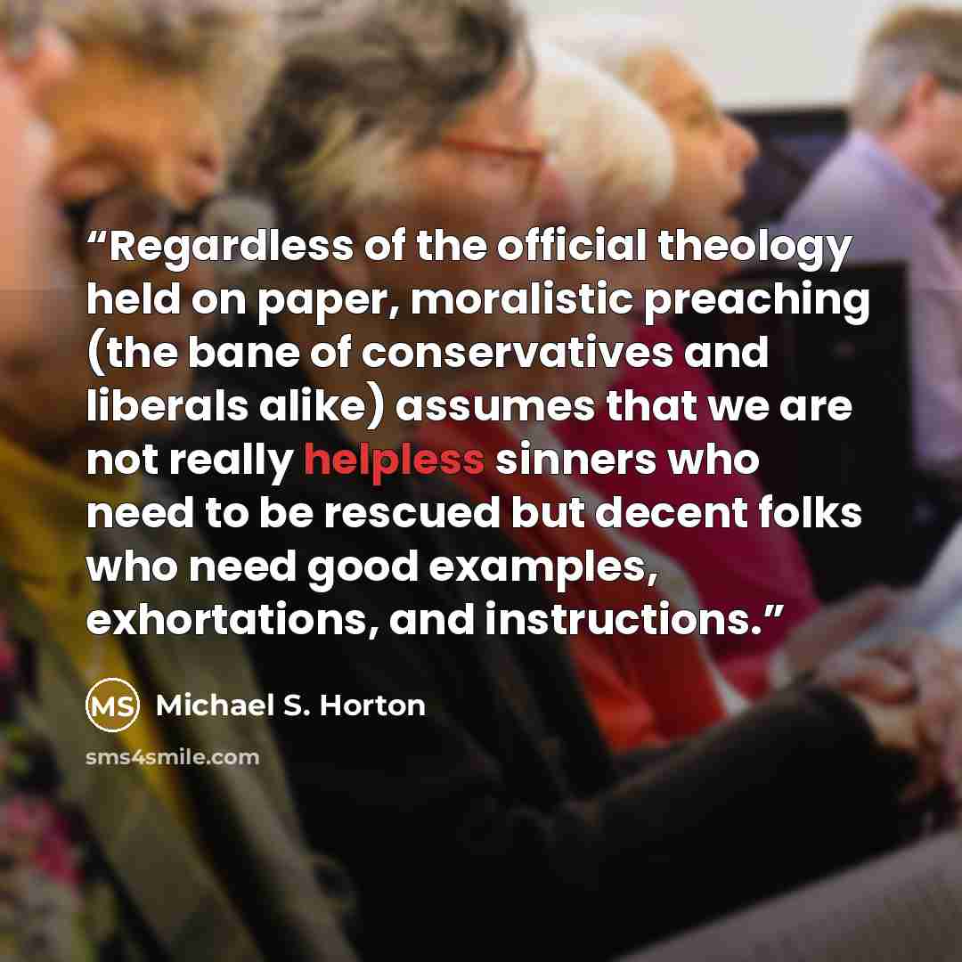 “Regardless of the official theology held on paper, moralistic preaching (the bane of conservatives and liberals alike) assumes that we are not really helpless sinners who need to be rescued but decent folks who need good examples, exhortations, and instructions.” quote by Michael S. Horton