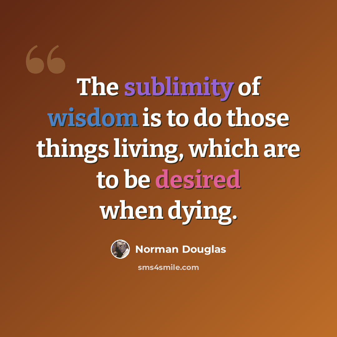 “The sublimity of wisdom is to do those things living, which are to be desired when dying.” quote by Norman Douglas