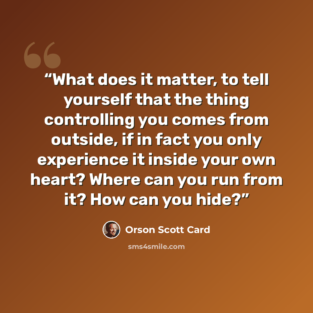 “What does it matter, to tell yourself that the thing controlling you comes from outside, if in fact you only experience it inside your own heart? Where can you run from it? How can you hide?” quote by Orson Scott Card