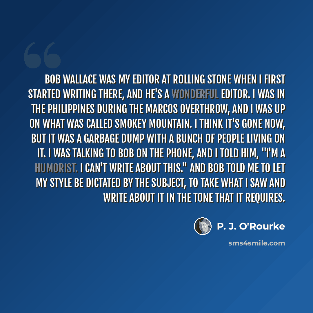 “Bob Wallace was my editor at Rolling Stone when I first started writing there, and he's a wonderful editor. I was in the Philippines during the Marcos overthrow, and I was up on what was called Smokey Mountain. I think it's gone now, but it was a garbage dump with a bunch of people living on it. I…” quote by P. J. O'Rourke