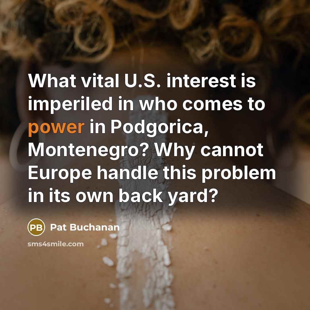 “What vital U.S. interest is imperiled in who comes to power in Podgorica, Montenegro? Why cannot Europe handle this problem in its own back yard?” quote by Pat Buchanan