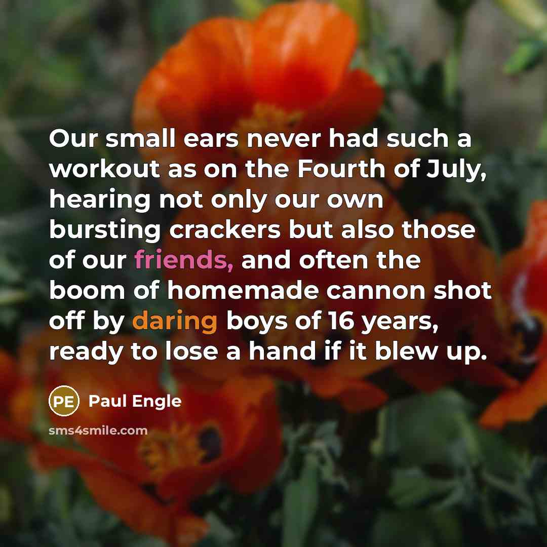 “Our small ears never had such a workout as on the Fourth of July, hearing not only our own bursting crackers but also those of our friends, and often the boom of homemade cannon shot off by daring boys of 16 years, ready to lose a hand if it blew up.” quote by Paul Engle