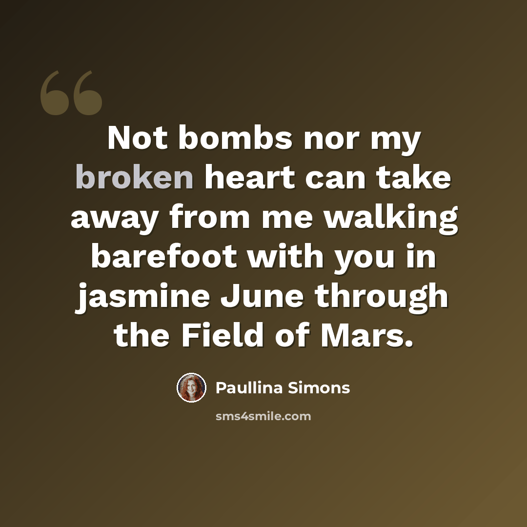 “Not bombs nor my broken heart can take away from me walking barefoot with you in jasmine June through the Field of Mars.” quote by Paullina Simons