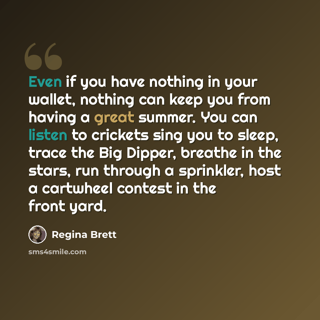 “Even if you have nothing in your wallet, nothing can keep you from having a great summer. You can listen to crickets sing you to sleep, trace the Big Dipper, breathe in the stars, run through a sprinkler, host a cartwheel contest in the front yard.” quote by Regina Brett