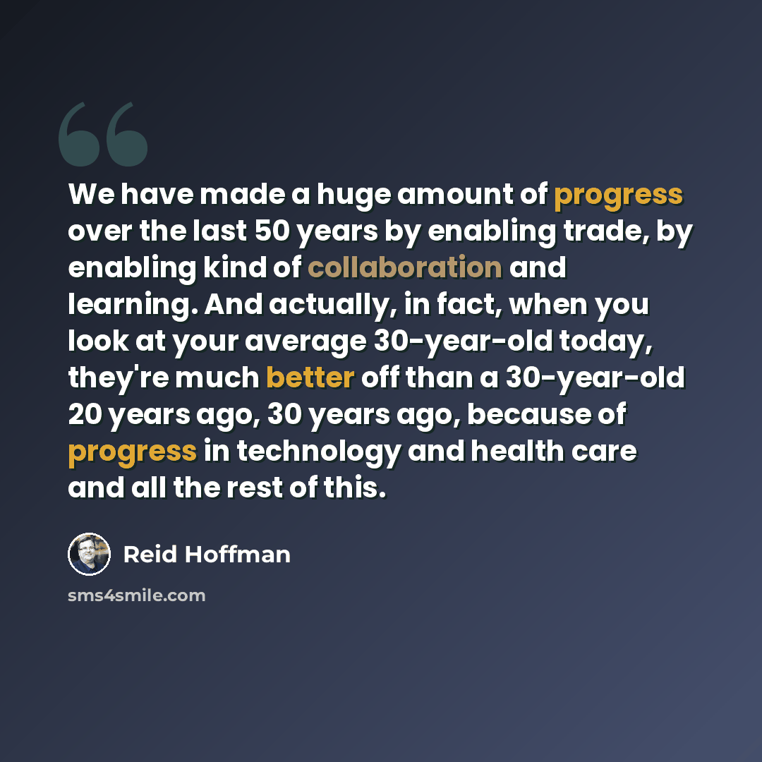 “We have made a huge amount of progress over the last 50 years by enabling trade, by enabling kind of collaboration and learning. And actually, in fact, when you look at your average 30-year-old today, they're much better off than a 30-year-old 20 years ago, 30 years ago, because of progress in…” quote by Reid Hoffman