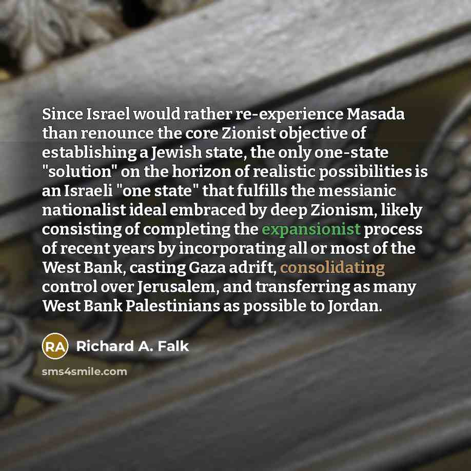 “Since Israel would rather re-experience Masada than renounce the core Zionist objective of establishing a Jewish state, the only one-state "solution" on the horizon of realistic possibilities is an Israeli "one state" that fulfills the messianic nationalist ideal embraced by deep Zionism, likely…” quote by Richard A. Falk