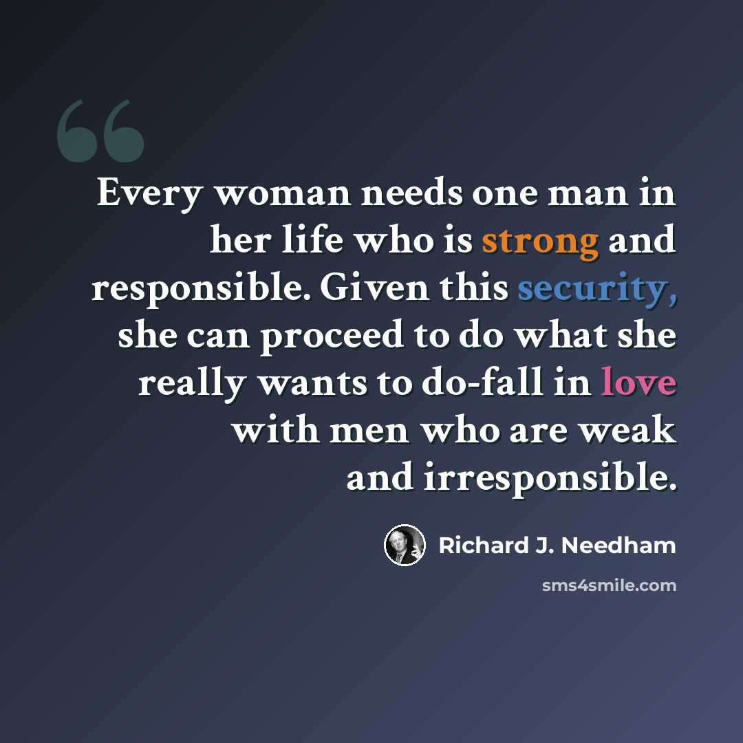 “Every woman needs one man in her life who is strong and responsible. Given this security, she can proceed to do what she really wants to do-fall in love with men who are weak and irresponsible.” quote by Richard J. Needham