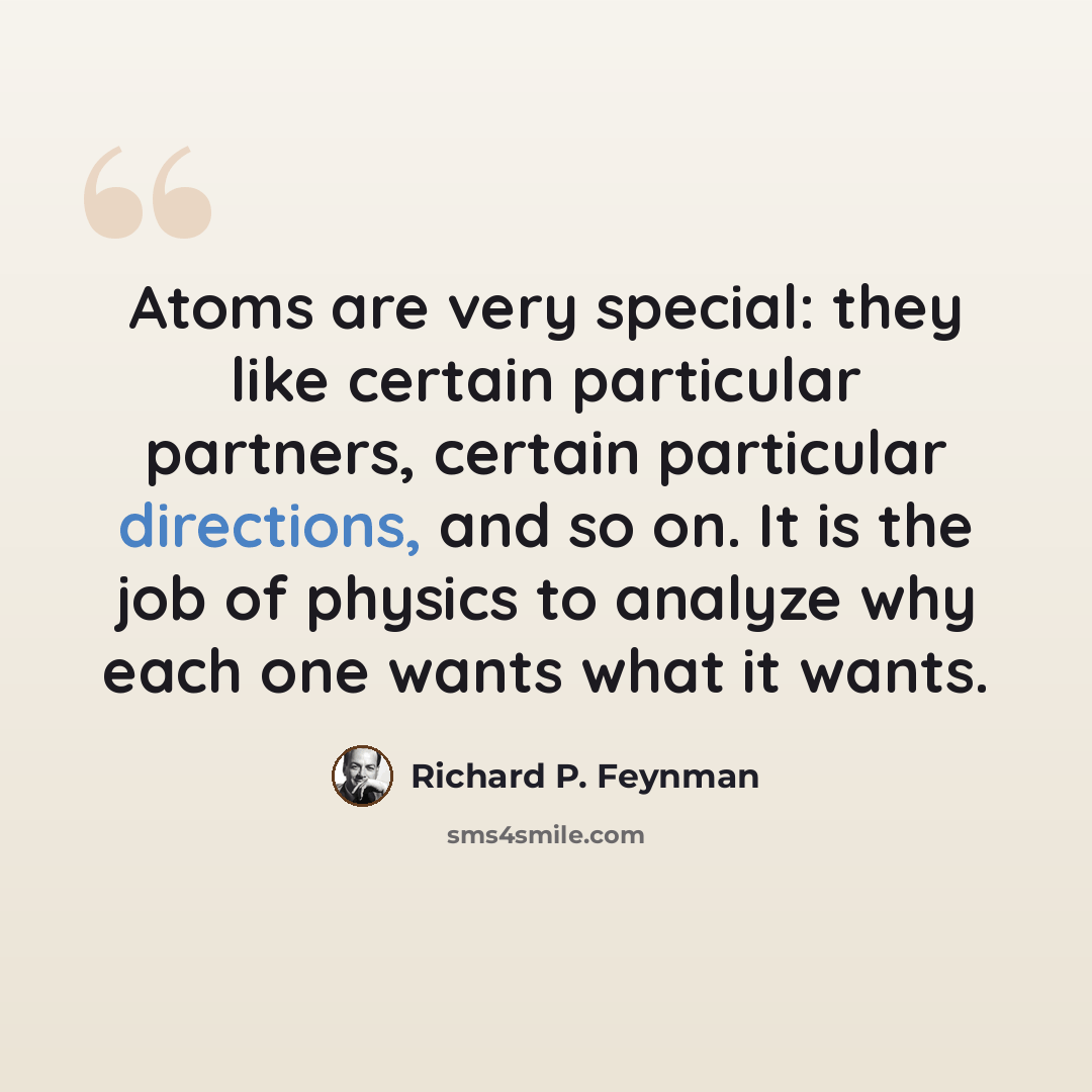 “Atoms are very special: they like certain particular partners, certain particular directions, and so on. It is the job of physics to analyze why each one wants what it wants.” quote by Richard P. Feynman