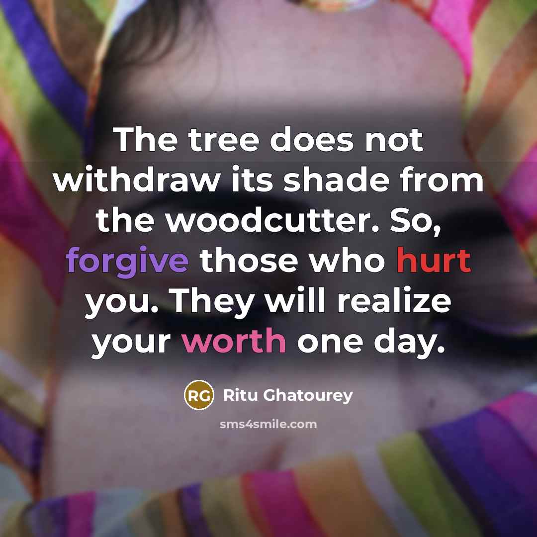 “The tree does not withdraw its shade from the woodcutter. So, forgive those who hurt you. They will realize your worth one day.” quote by Ritu Ghatourey