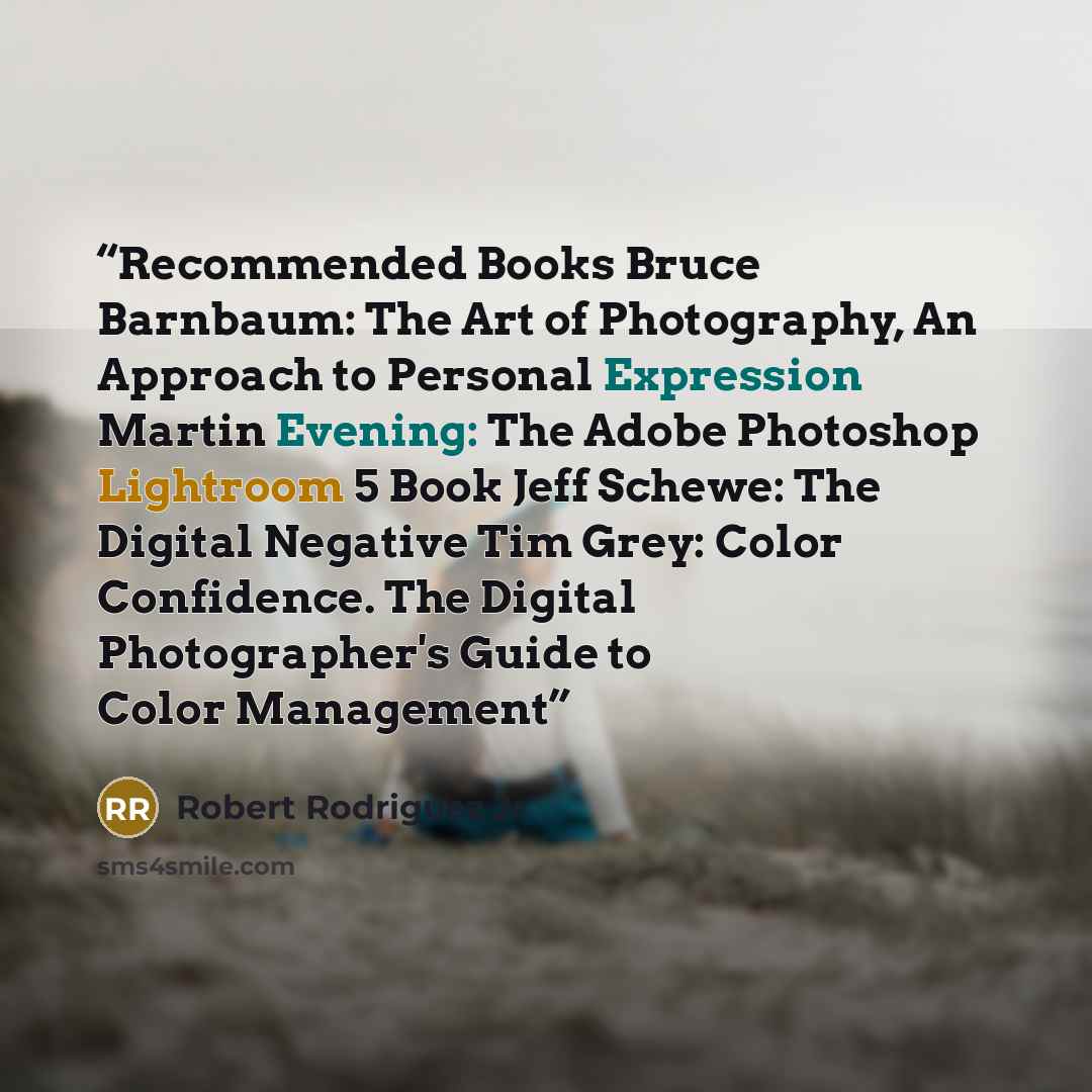 “Recommended Books Bruce Barnbaum: The Art of Photography, An Approach to Personal Expression Martin Evening: The Adobe Photoshop Lightroom 5 Book Jeff Schewe: The Digital Negative Tim Grey: Color Confidence. The Digital Photographer's Guide to Color Management” quote by Robert Rodriguez Jr