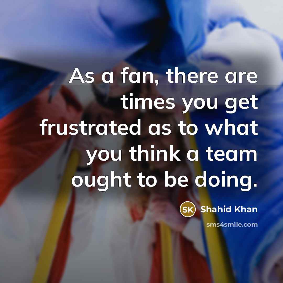 “As a fan, there are times you get frustrated as to what you think a team ought to be doing.” quote by Shahid Khan