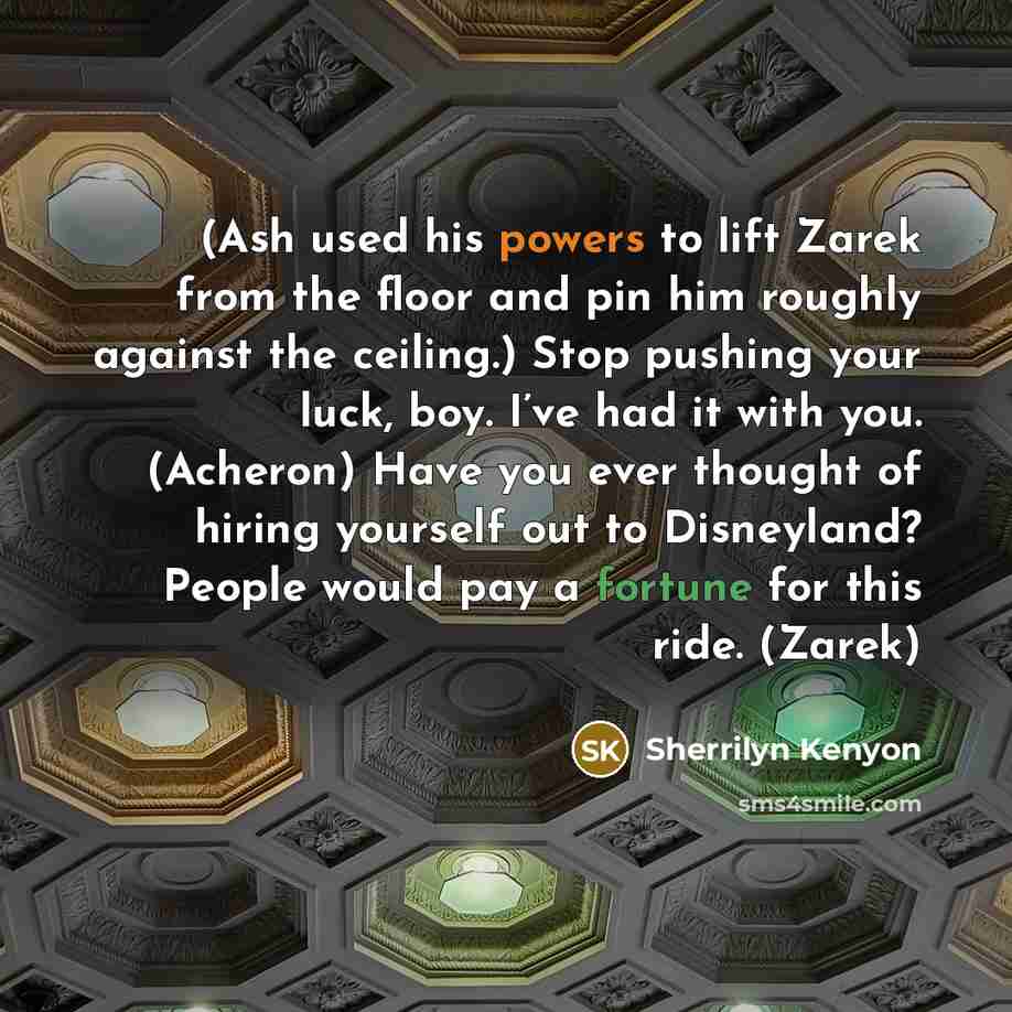 “(Ash used his powers to lift Zarek from the floor and pin him roughly against the ceiling.) Stop pushing your luck, boy. I’ve had it with you. (Acheron) Have you ever thought of hiring yourself out to Disneyland? People would pay a fortune for this ride. (Zarek)” quote by Sherrilyn Kenyon