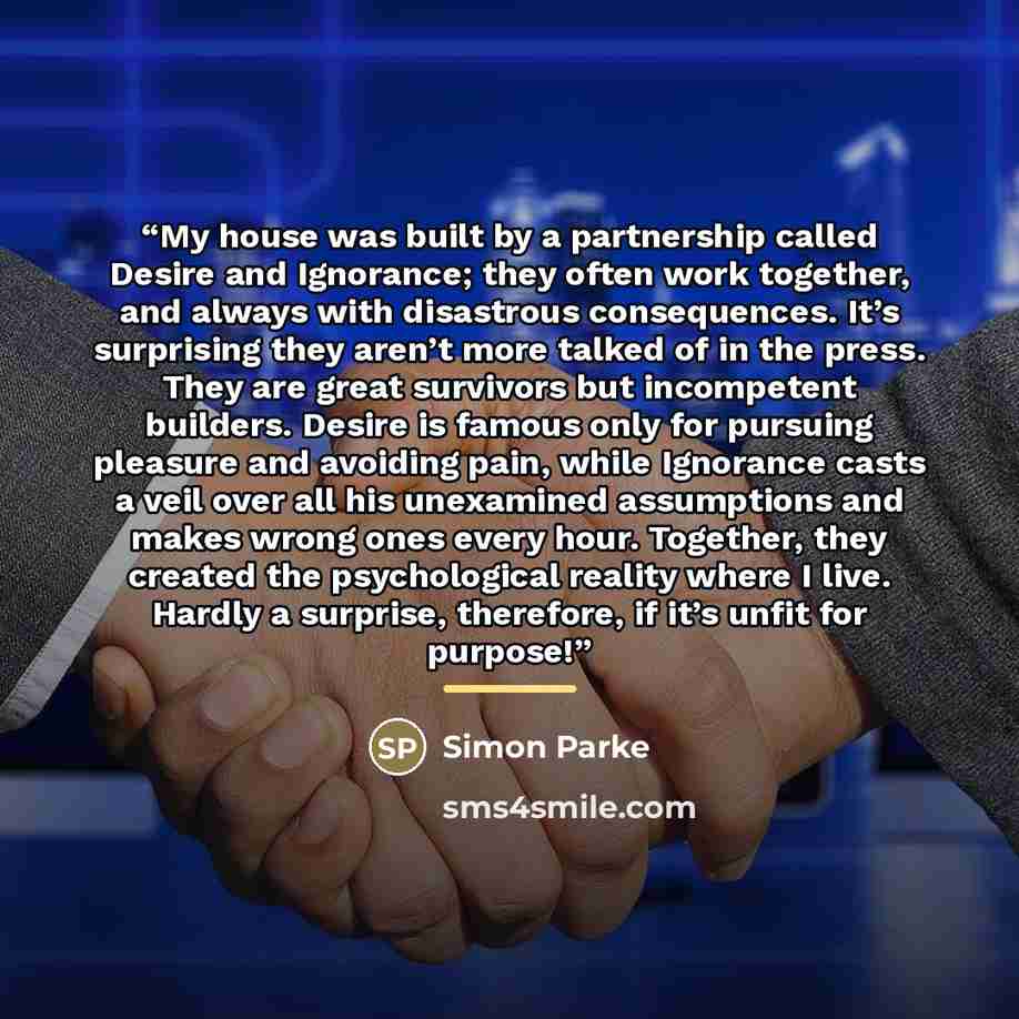 “My house was built by a partnership called Desire and Ignorance; they often work together, and always with disastrous consequences. It’s surprising they aren’t more talked of in the press. They are great survivors but incompetent builders. Desire is famous only for pursuing pleasure and avoiding…” quote by Simon Parke