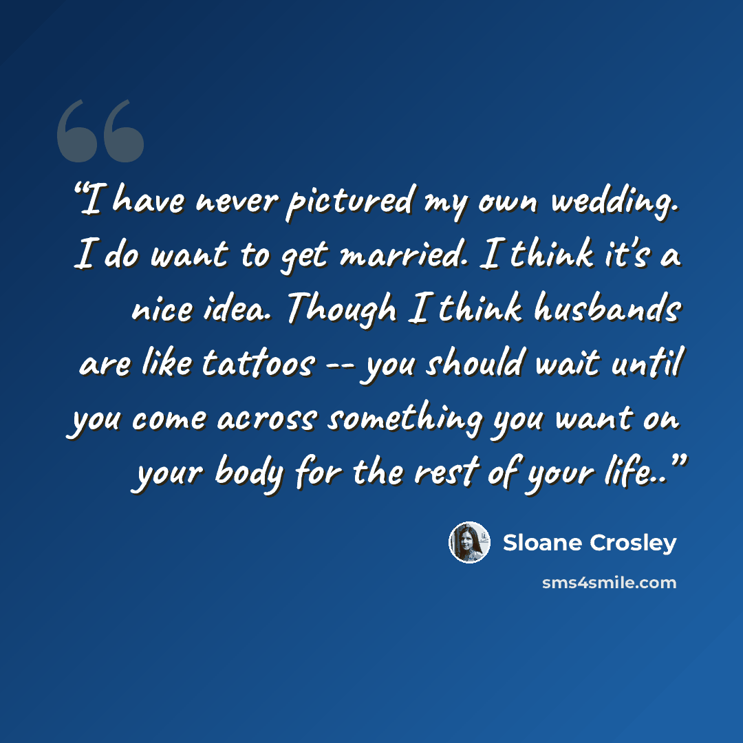 “I have never pictured my own wedding. I do want to get married. I think it's a nice idea. Though I think husbands are like tattoos -- you should wait until you come across something you want on your body for the rest of your life..” quote by Sloane Crosley
