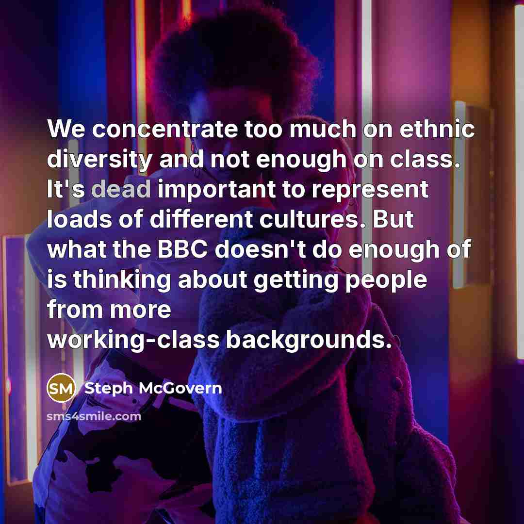 “We concentrate too much on ethnic diversity and not enough on class. It's dead important to represent loads of different cultures. But what the BBC doesn't do enough of is thinking about getting people from more working-class backgrounds.” quote by Steph McGovern