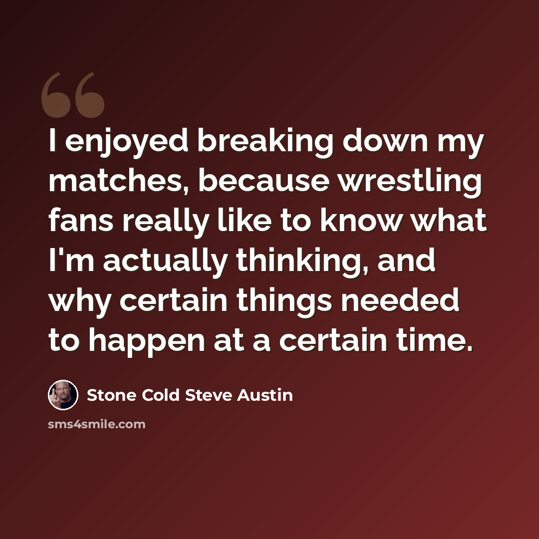 “I enjoyed breaking down my matches, because wrestling fans really like to know what I'm actually thinking, and why certain things needed to happen at a certain time.” quote by Stone Cold Steve Austin