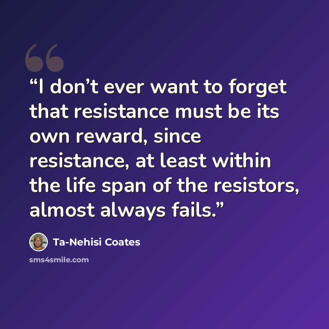 “I don’t ever want to forget that resistance must be its own reward, since resistance, at least within the life span of the resistors, almost always fails.” quote by Ta-Nehisi Coates