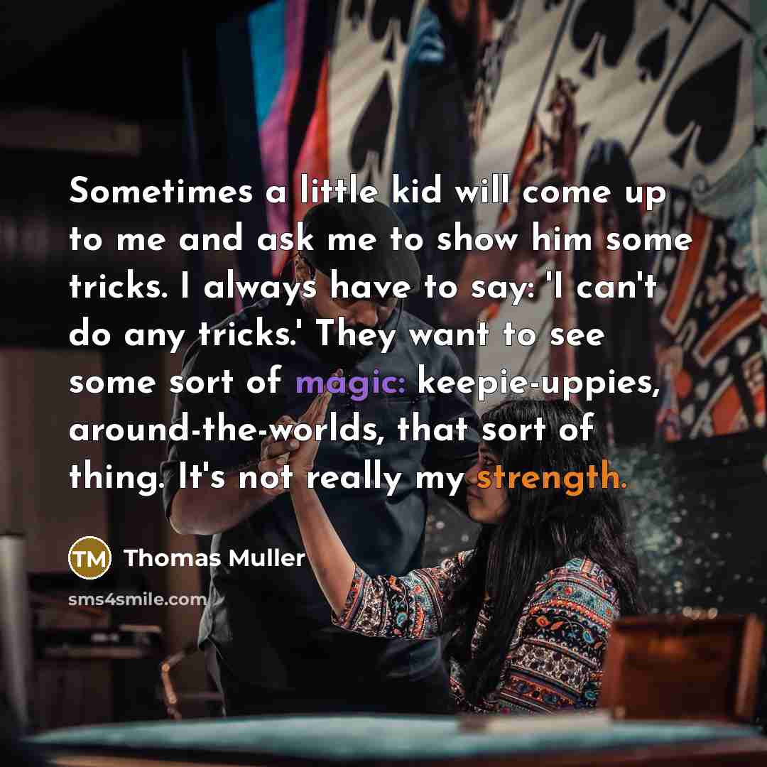 “Sometimes a little kid will come up to me and ask me to show him some tricks. I always have to say: 'I can't do any tricks.' They want to see some sort of magic: keepie-uppies, around-the-worlds, that sort of thing. It's not really my strength.” quote by Thomas Muller