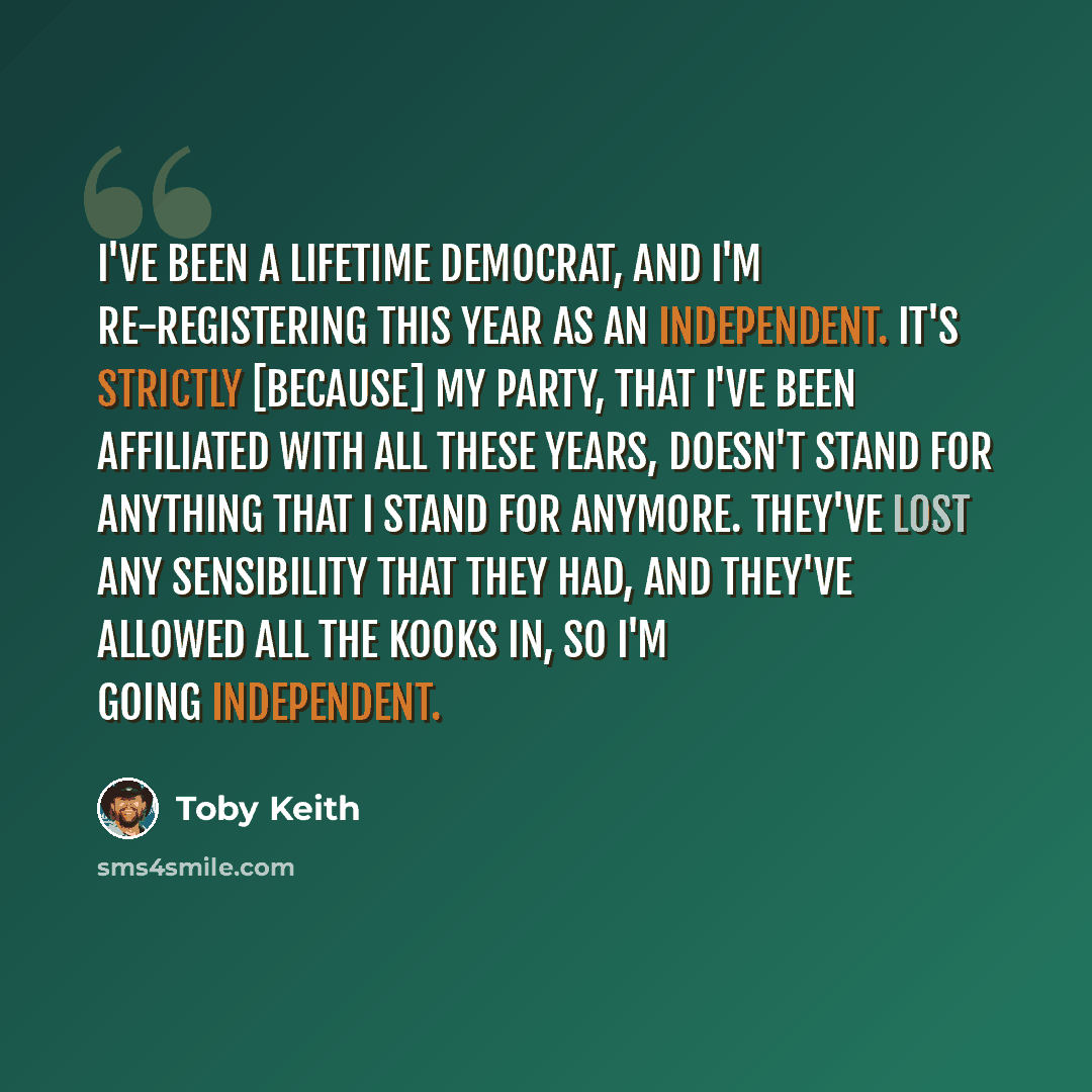 “I've been a lifetime Democrat, and I'm re-registering this year as an independent. It's strictly [because] my party, that I've been affiliated with all these years, doesn't stand for anything that I stand for anymore. They've lost any sensibility that they had, and they've allowed all the kooks…” quote by Toby Keith
