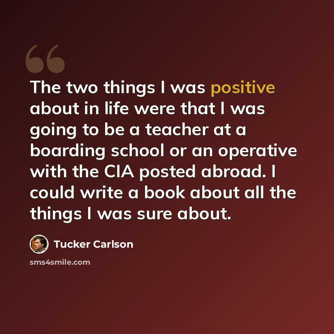 “The two things I was positive about in life were that I was going to be a teacher at a boarding school or an operative with the CIA posted abroad. I could write a book about all the things I was sure about.” quote by Tucker Carlson