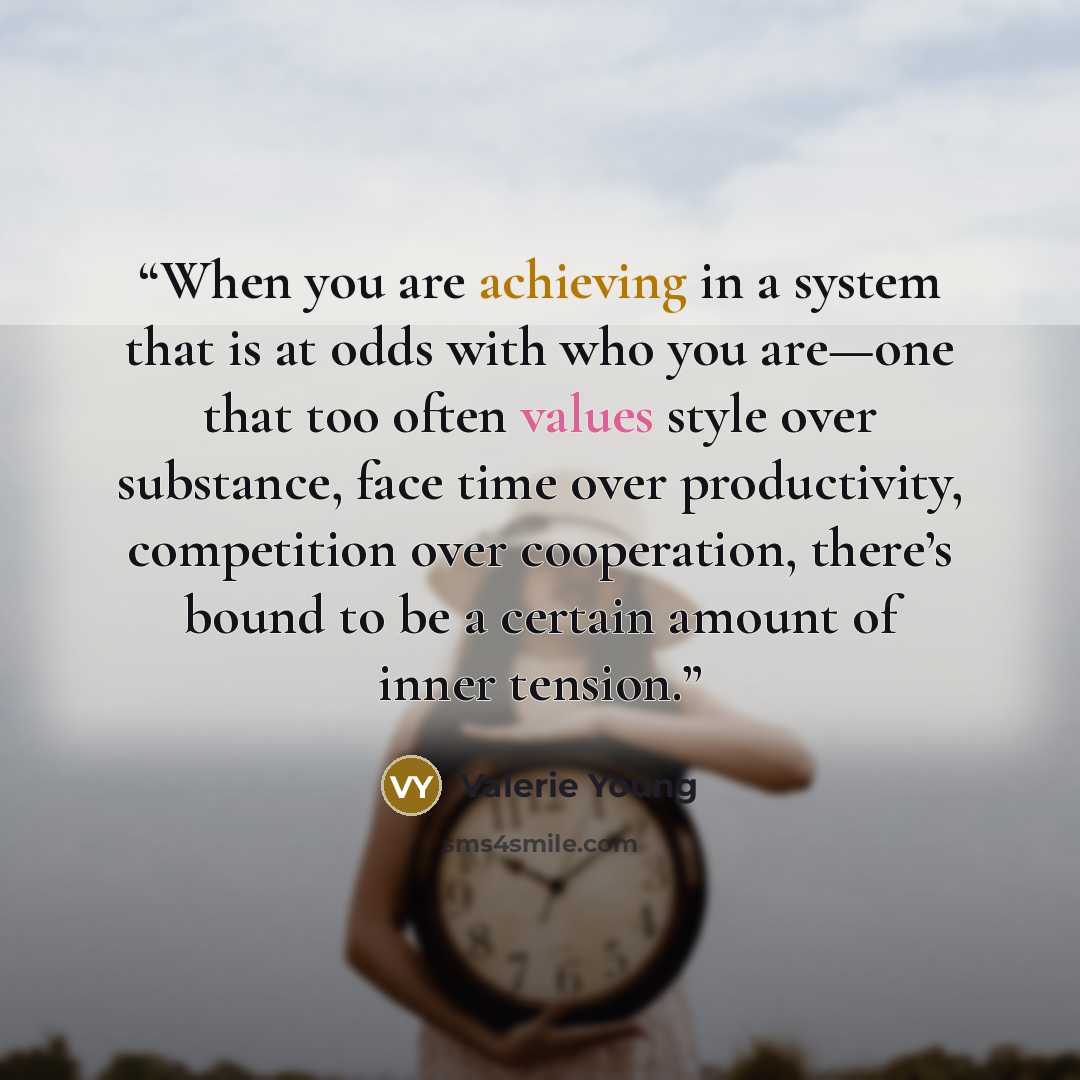 “When you are achieving in a system that is at odds with who you are—one that too often values style over substance, face time over productivity, competition over cooperation, there’s bound to be a certain amount of inner tension.” quote by Valerie Young