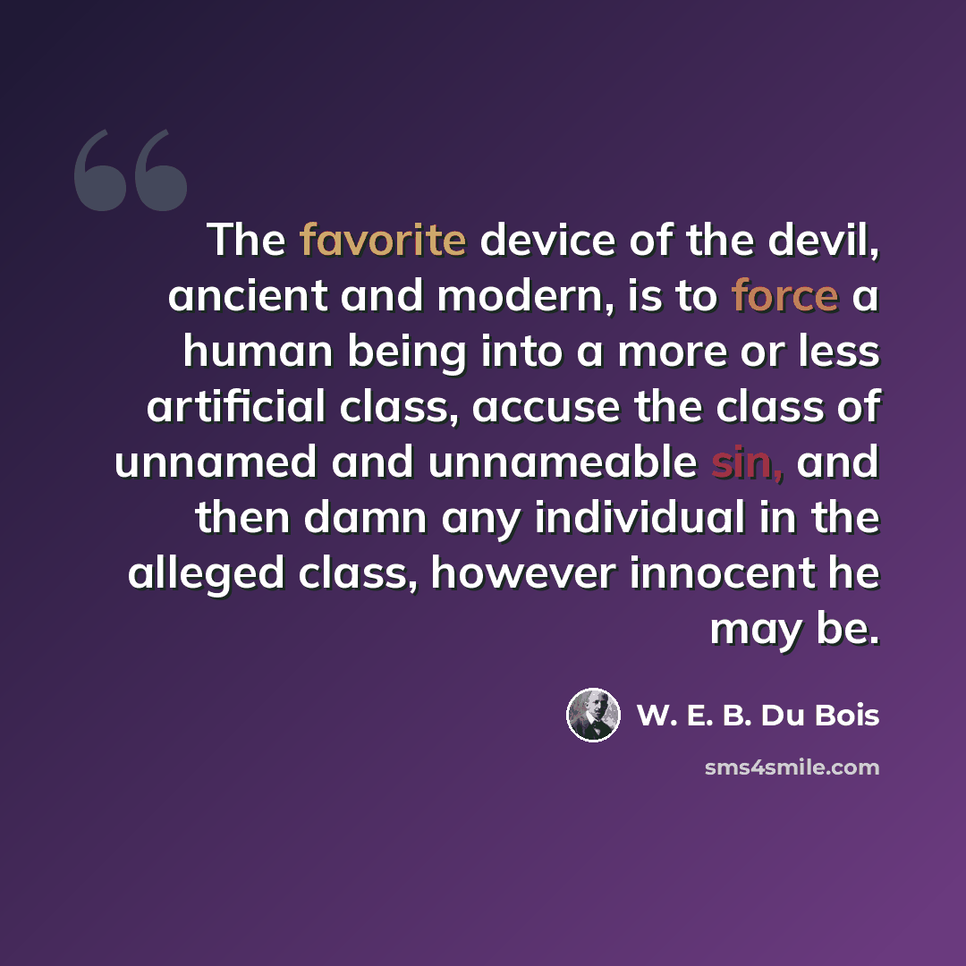 “The favorite device of the devil, ancient and modern, is to force a human being into a more or less artificial class, accuse the class of unnamed and unnameable sin, and then damn any individual in the alleged class, however innocent he may be.” quote by W. E. B. Du Bois