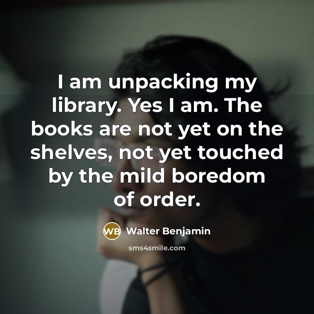 “I am unpacking my library. Yes I am. The books are not yet on the shelves, not yet touched by the mild boredom of order.” quote by Walter Benjamin