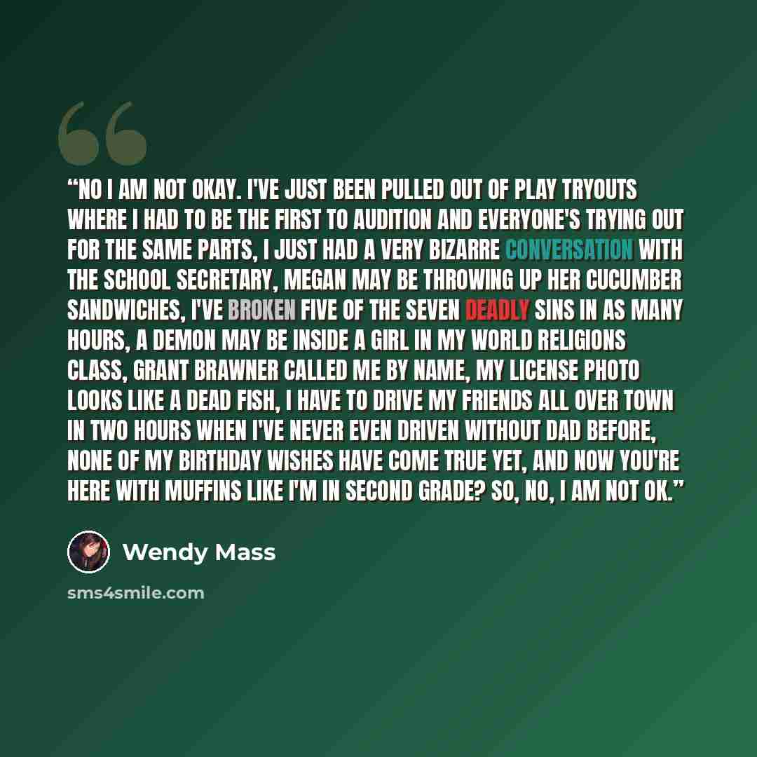 “No I am not okay. I've just been pulled out of play tryouts where I had to be the first to audition and everyone's trying out for the same parts, I just had a very bizarre conversation with the school secretary, Megan may be throwing up her cucumber sandwiches, I've broken five of the seven deadly…” quote by Wendy Mass