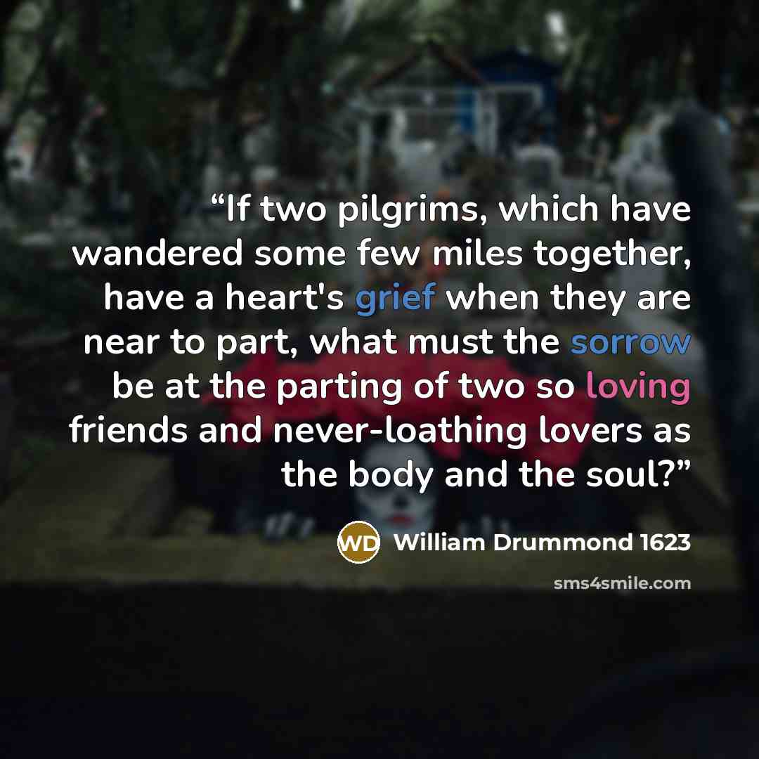 “If two pilgrims, which have wandered some few miles together, have a heart's grief when they are near to part, what must the sorrow be at the parting of two so loving friends and never-loathing lovers as the body and the soul?” quote by William Drummond 1623