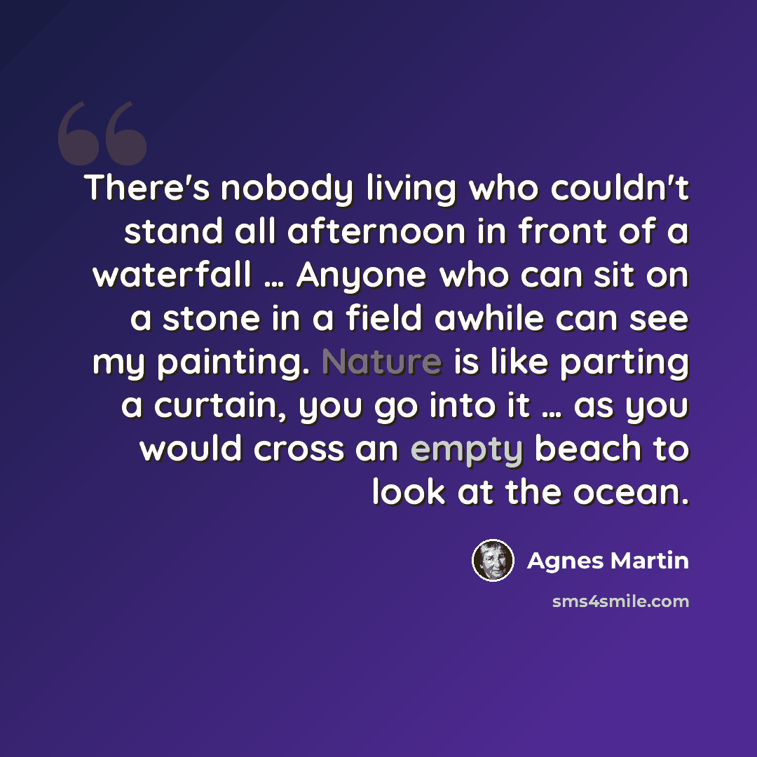 “There's nobody living who couldn't stand all afternoon in front of a waterfall … Anyone who can sit on a stone in a field awhile can see my painting. Nature is like parting a curtain, you go into it … as you would cross an empty beach to look at the ocean.” quote by Agnes Martin