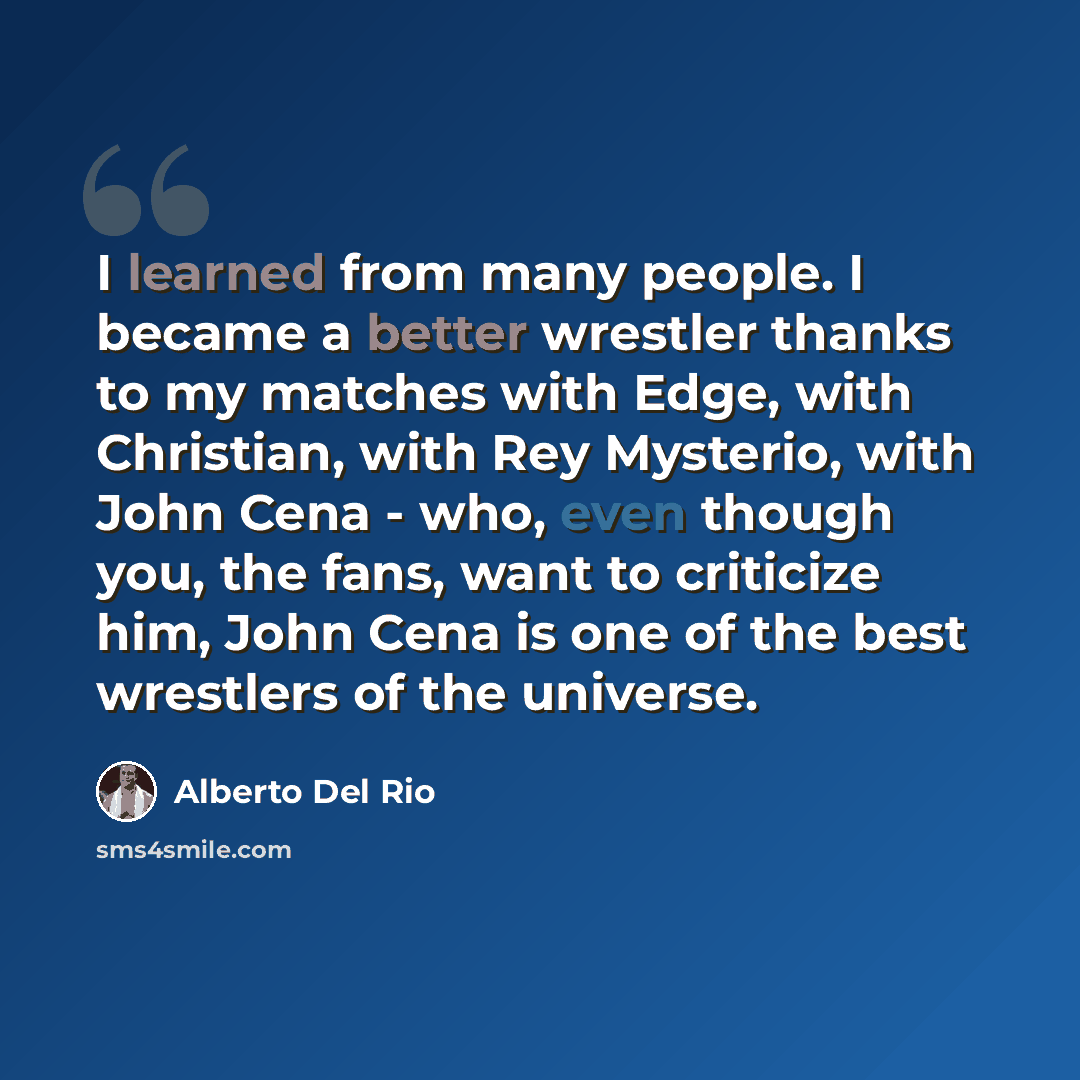 “I learned from many people. I became a better wrestler thanks to my matches with Edge, with Christian, with Rey Mysterio, with John Cena - who, even though you, the fans, want to criticize him, John Cena is one of the best wrestlers of the universe.” quote by Alberto Del Rio