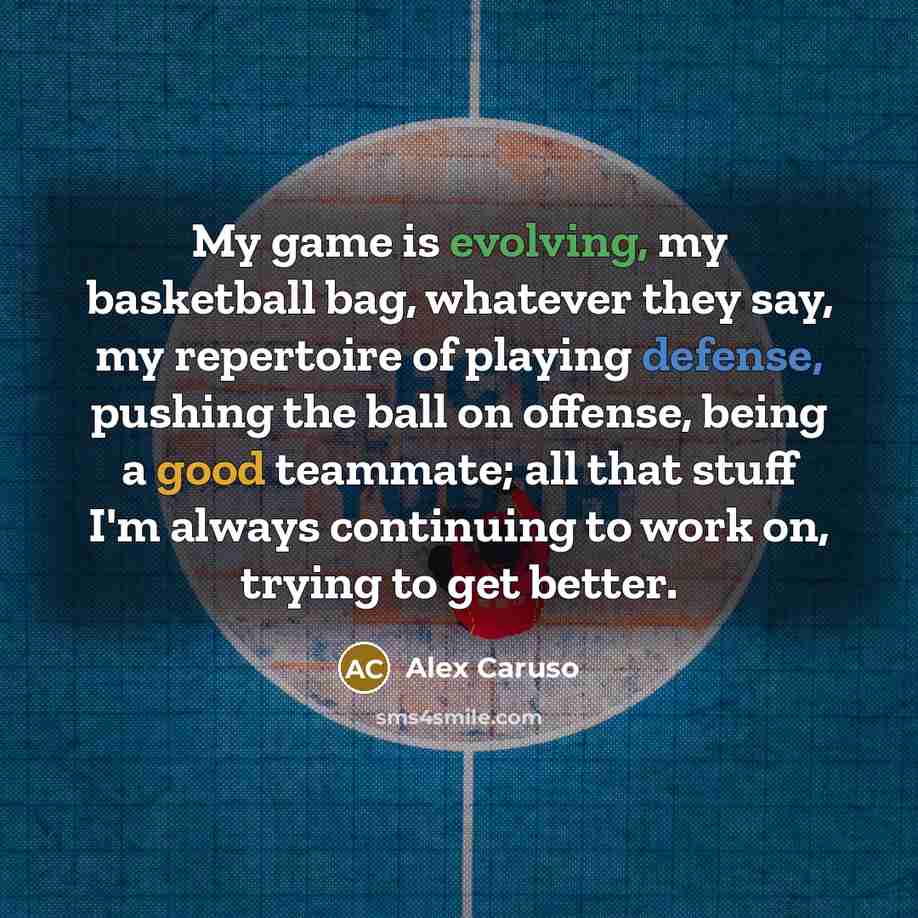 “My game is evolving, my basketball bag, whatever they say, my repertoire of playing defense, pushing the ball on offense, being a good teammate; all that stuff I'm always continuing to work on, trying to get better.” quote by Alex Caruso