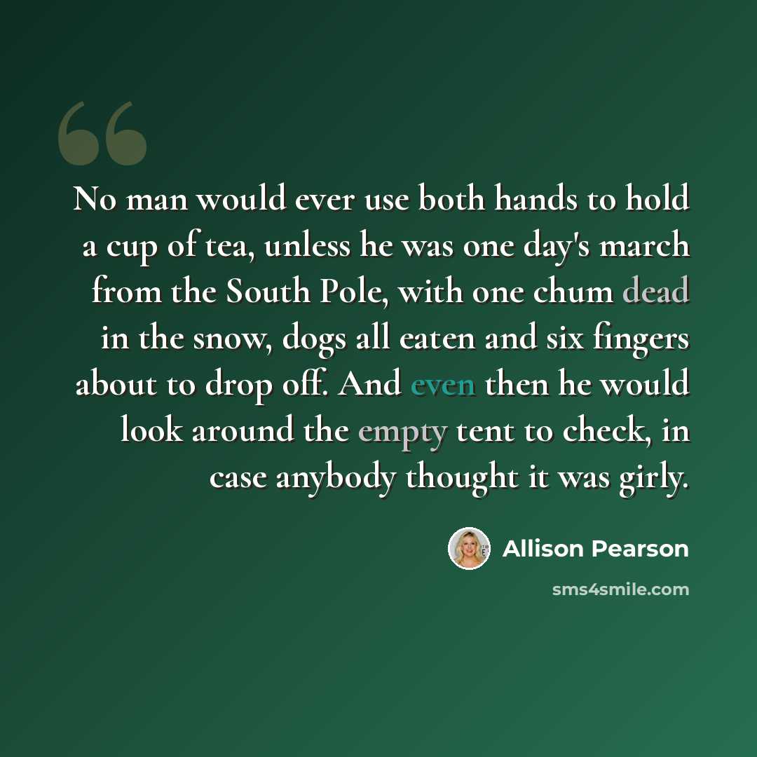 “No man would ever use both hands to hold a cup of tea, unless he was one day's march from the South Pole, with one chum dead in the snow, dogs all eaten and six fingers about to drop off. And even then he would look around the empty tent to check, in case anybody thought it was girly.” quote by Allison Pearson