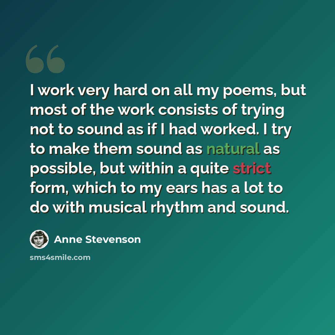 “I work very hard on all my poems, but most of the work consists of trying not to sound as if I had worked. I try to make them sound as natural as possible, but within a quite strict form, which to my ears has a lot to do with musical rhythm and sound.” quote by Anne Stevenson
