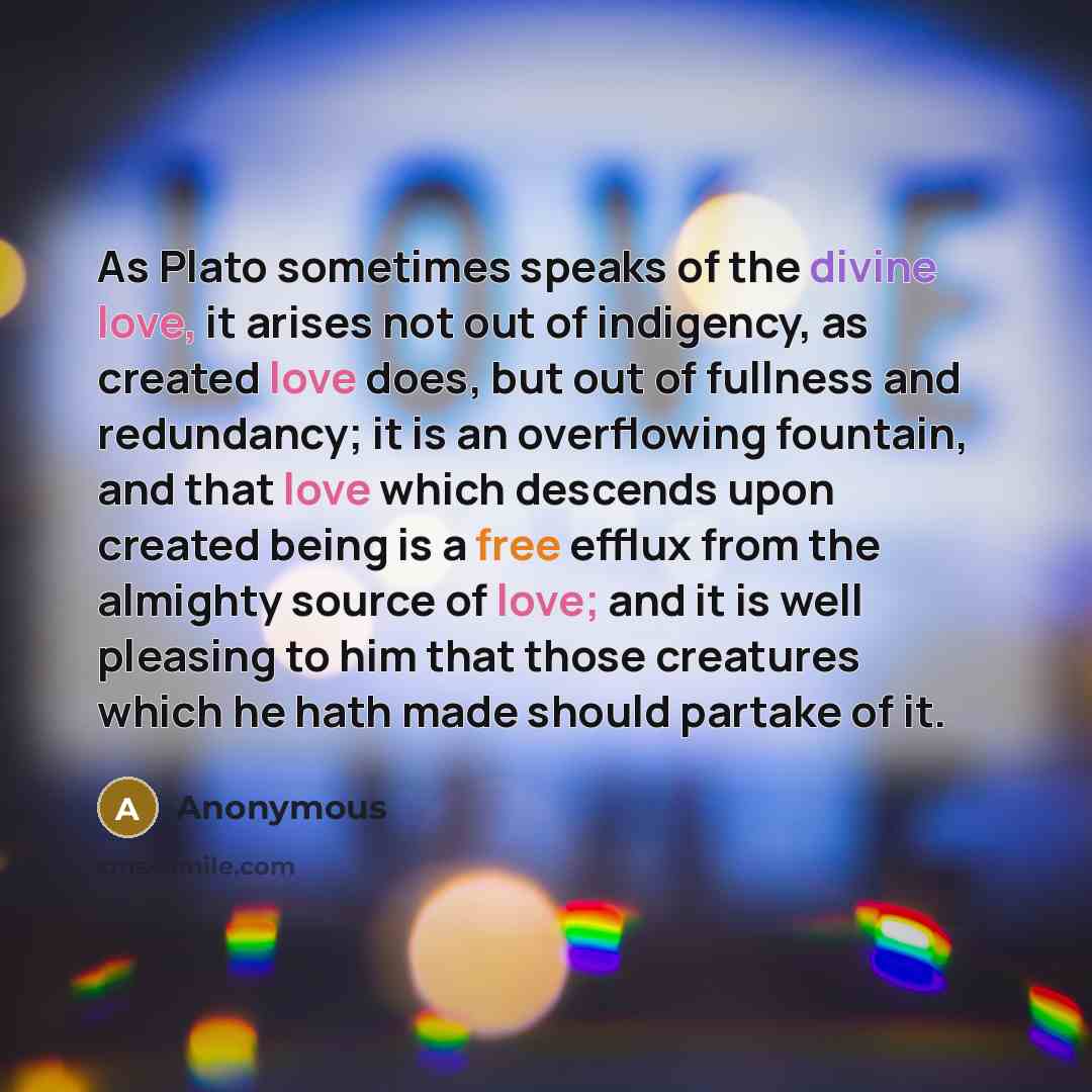 “As Plato sometimes speaks of the divine love, it arises not out of indigency, as created love does, but out of fullness and redundancy; it is an overflowing fountain, and that love which descends upon created being is a free efflux from the almighty source of love; and it is well pleasing to him…” quote by Anonymous