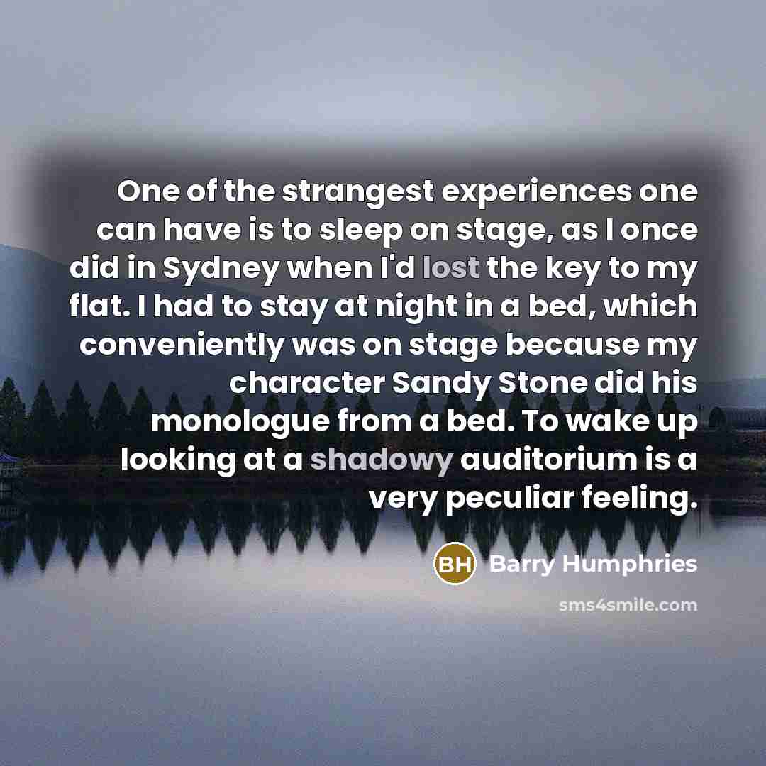 “One of the strangest experiences one can have is to sleep on stage, as I once did in Sydney when I'd lost the key to my flat. I had to stay at night in a bed, which conveniently was on stage because my character Sandy Stone did his monologue from a bed. To wake up looking at a shadowy auditorium…” quote by Barry Humphries