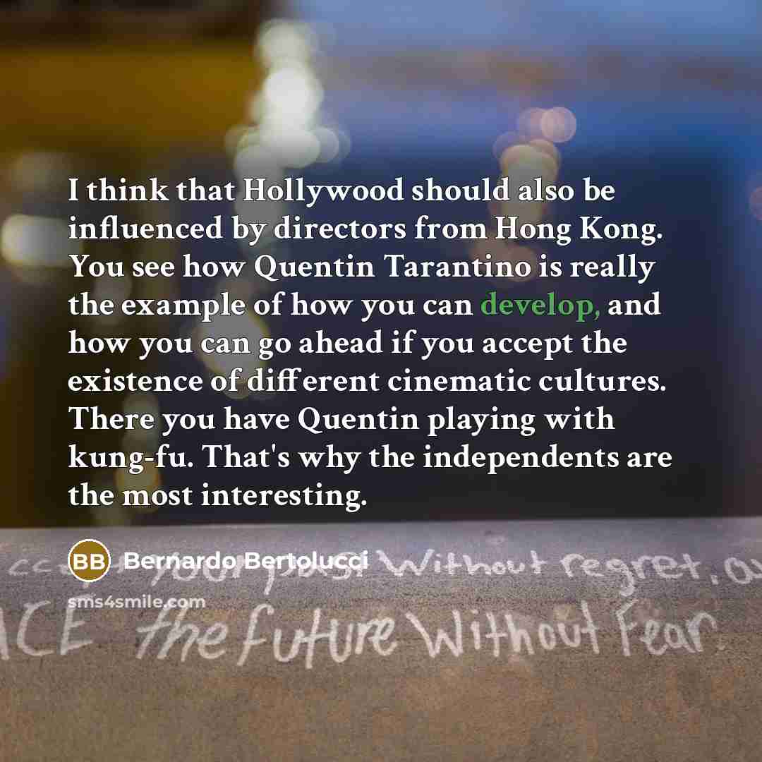 “I think that Hollywood should also be influenced by directors from Hong Kong. You see how Quentin Tarantino is really the example of how you can develop, and how you can go ahead if you accept the existence of different cinematic cultures. There you have Quentin playing with kung-fu. That's why…” quote by Bernardo Bertolucci