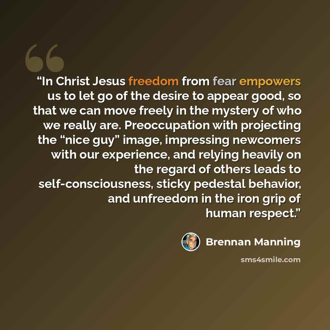 “In Christ Jesus freedom from fear empowers us to let go of the desire to appear good, so that we can move freely in the mystery of who we really are. Preoccupation with projecting the “nice guy” image, impressing newcomers with our experience, and relying heavily on the regard of others leads to…” quote by Brennan Manning