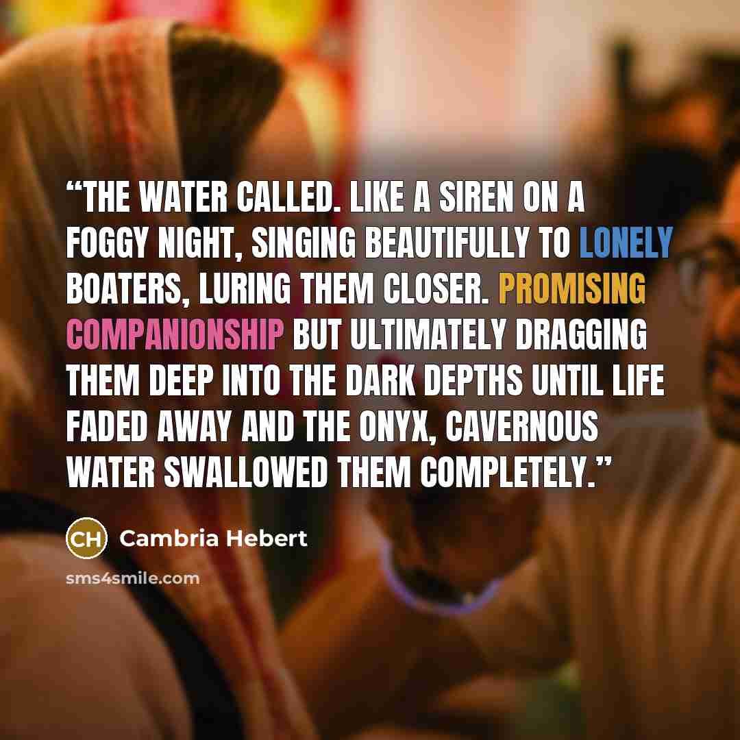 “The water called. Like a siren on a foggy night, singing beautifully to lonely boaters, luring them closer. Promising companionship but ultimately dragging them deep into the dark depths until life faded away and the onyx, cavernous water swallowed them completely.” quote by Cambria Hebert