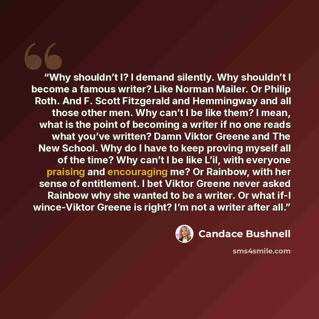 “Why shouldn’t I? I demand silently. Why shouldn’t I become a famous writer? Like Norman Mailer. Or Philip Roth. And F. Scott Fitzgerald and Hemmingway and all those other men. Why can’t I be like them? I mean, what is the point of becoming a writer if no one reads what you’ve written? Damn Viktor…” quote by Candace Bushnell