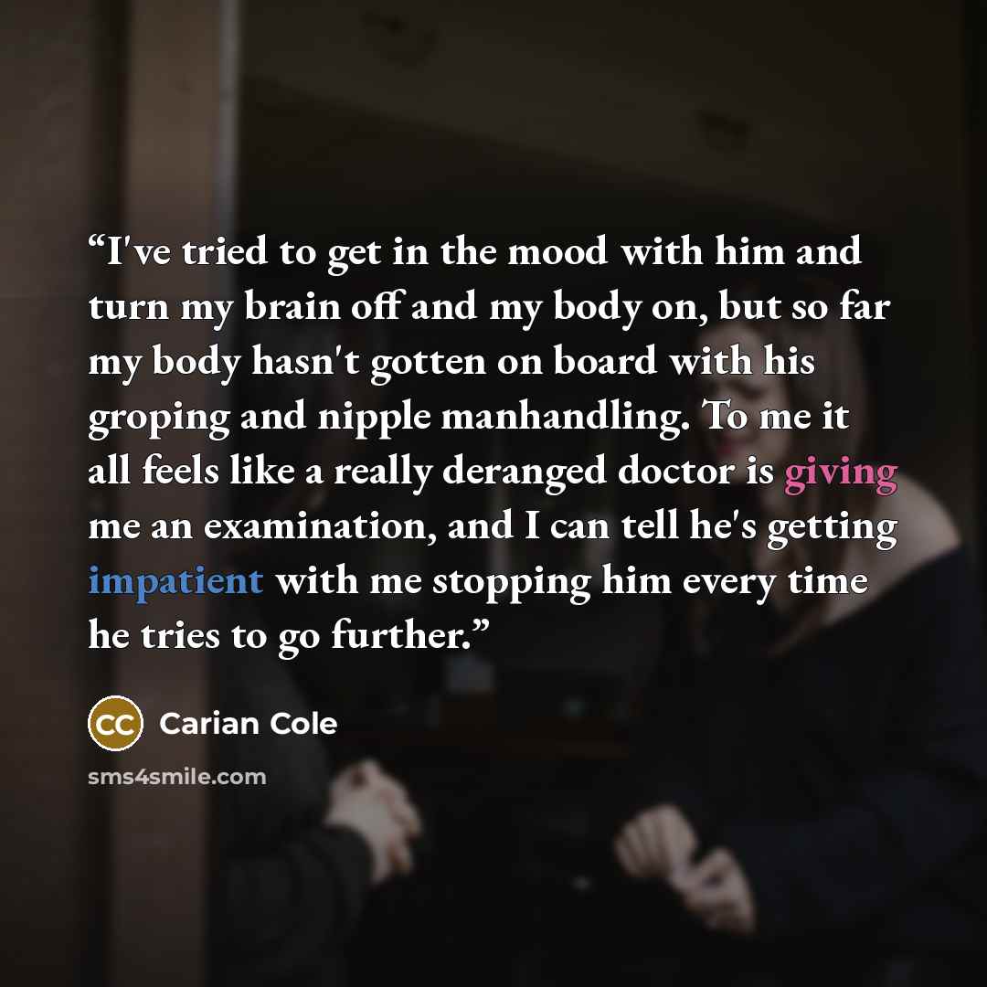 “I've tried to get in the mood with him and turn my brain off and my body on, but so far my body hasn't gotten on board with his groping and nipple manhandling. To me it all feels like a really deranged doctor is giving me an examination, and I can tell he's getting impatient with me stopping him…” quote by Carian Cole