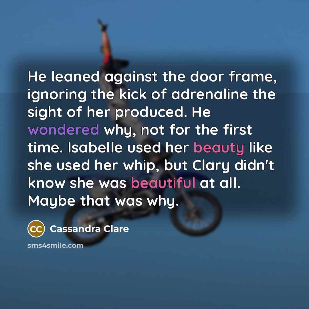 “He leaned against the door frame, ignoring the kick of adrenaline the sight of her produced. He wondered why, not for the first time. Isabelle used her beauty like she used her whip, but Clary didn't know she was beautiful at all. Maybe that was why.” quote by Cassandra Clare