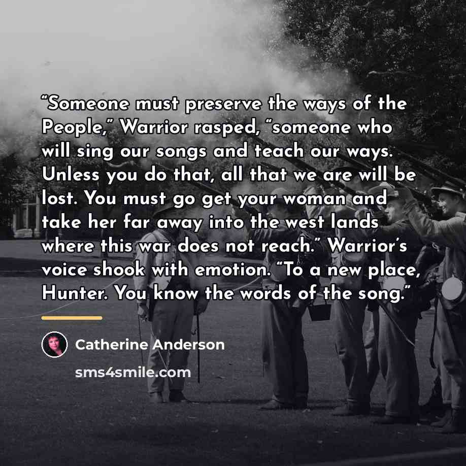 “Someone must preserve the ways of the People,” Warrior rasped, “someone who will sing our songs and teach our ways. Unless you do that, all that we are will be lost. You must go get your woman and take her far away into the west lands where this war does not reach.” Warrior’s voice shook with…” quote by Catherine Anderson