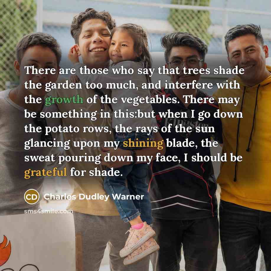 “There are those who say that trees shade the garden too much, and interfere with the growth of the vegetables. There may be something in this:but when I go down the potato rows, the rays of the sun glancing upon my shining blade, the sweat pouring down my face, I should be grateful for shade.” quote by Charles Dudley Warner
