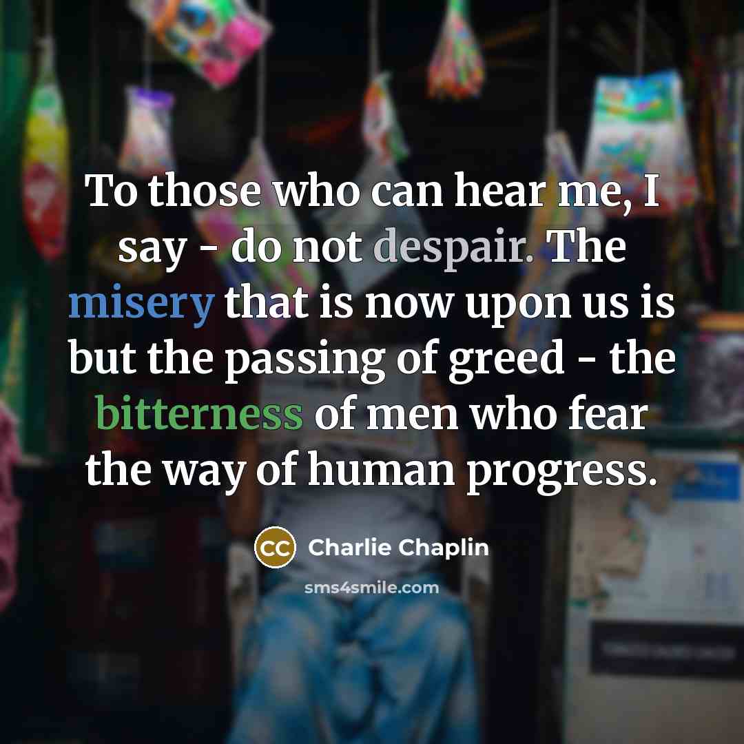 “To those who can hear me, I say - do not despair. The misery that is now upon us is but the passing of greed - the bitterness of men who fear the way of human progress.” quote by Charlie Chaplin
