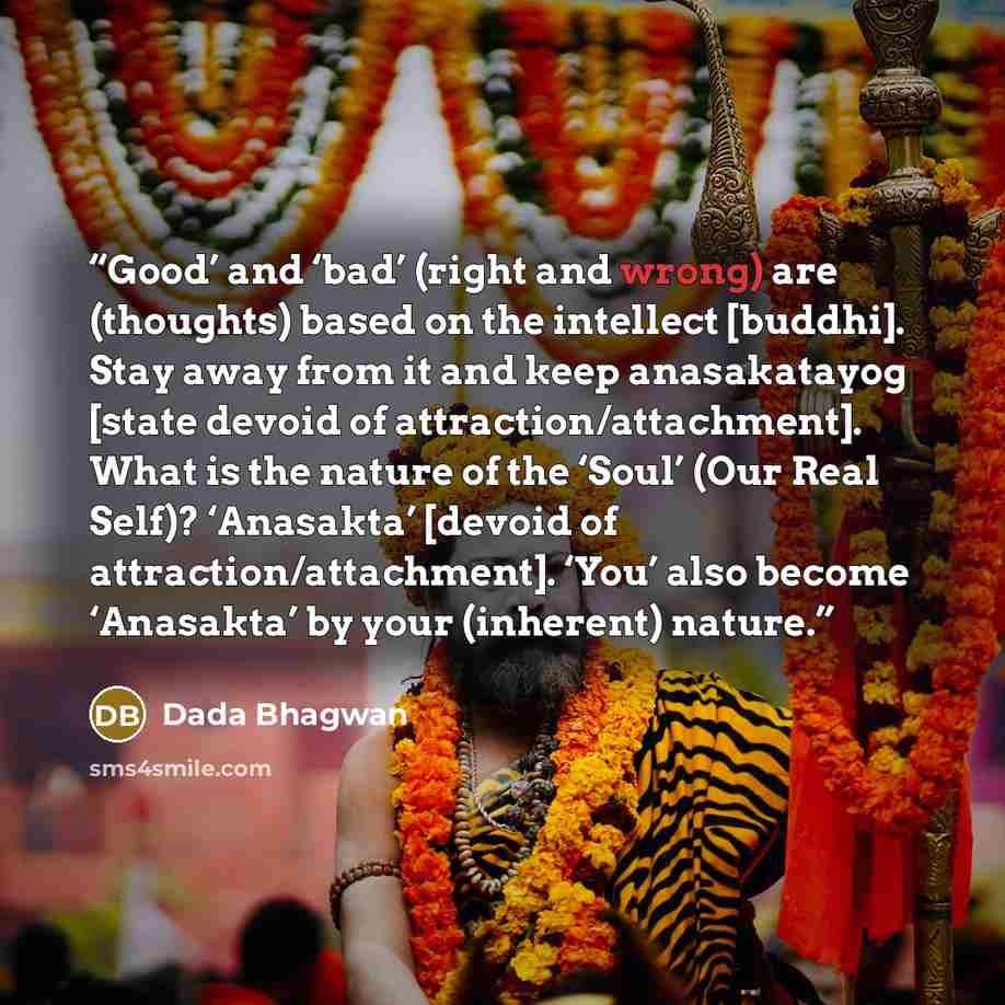 “Good’ and ‘bad’ (right and wrong) are (thoughts) based on the intellect [buddhi]. Stay away from it and keep anasakatayog [state devoid of attraction/attachment]. What is the nature of the ‘Soul’ (Our Real Self)? ‘Anasakta’ [devoid of attraction/attachment]. ‘You’ also become ‘Anasakta’ by your…” quote by Dada Bhagwan