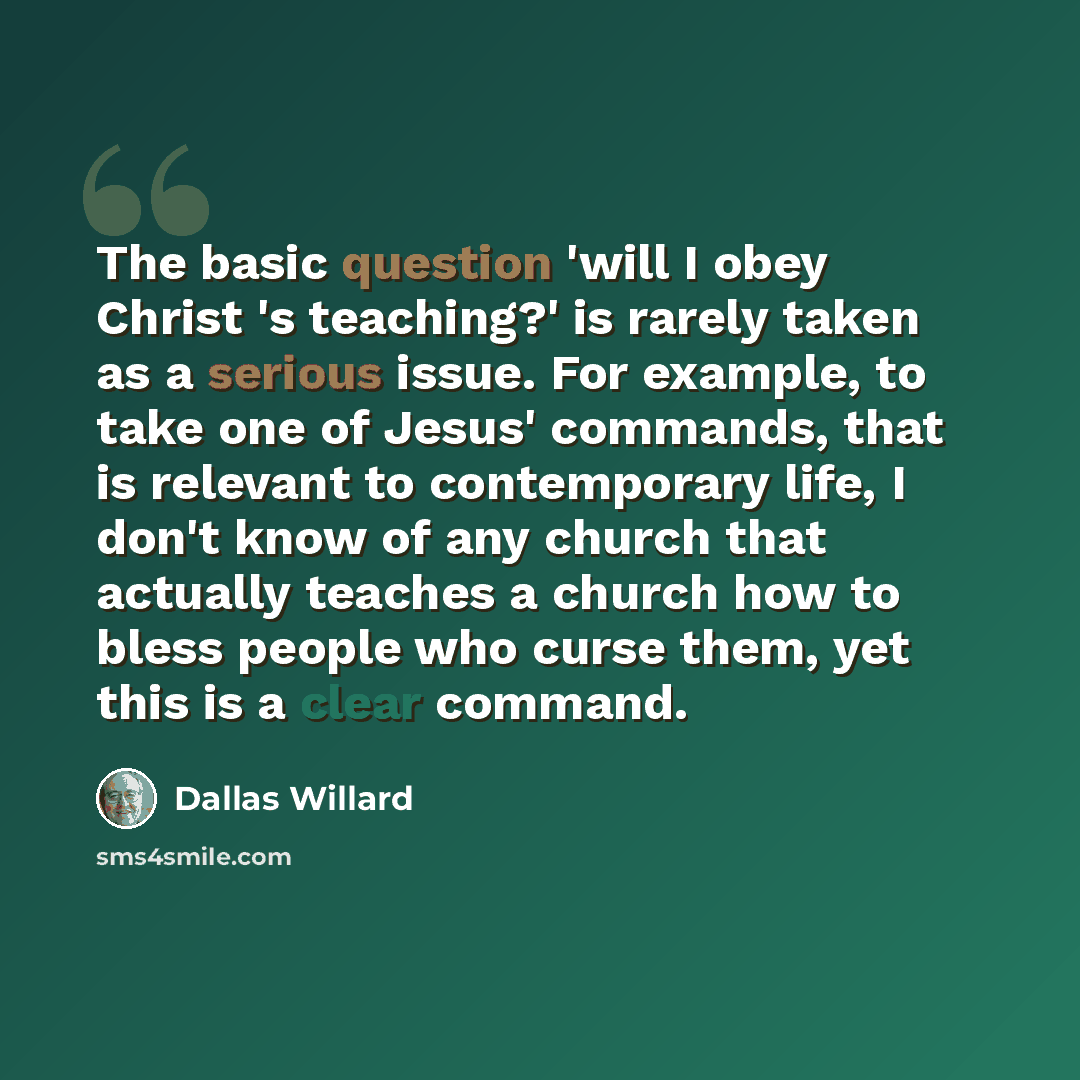 “The basic question 'will I obey Christ 's teaching?' is rarely taken as a serious issue. For example, to take one of Jesus' commands, that is relevant to contemporary life, I don't know of any church that actually teaches a church how to bless people who curse them, yet this is a clear command.” quote by Dallas Willard