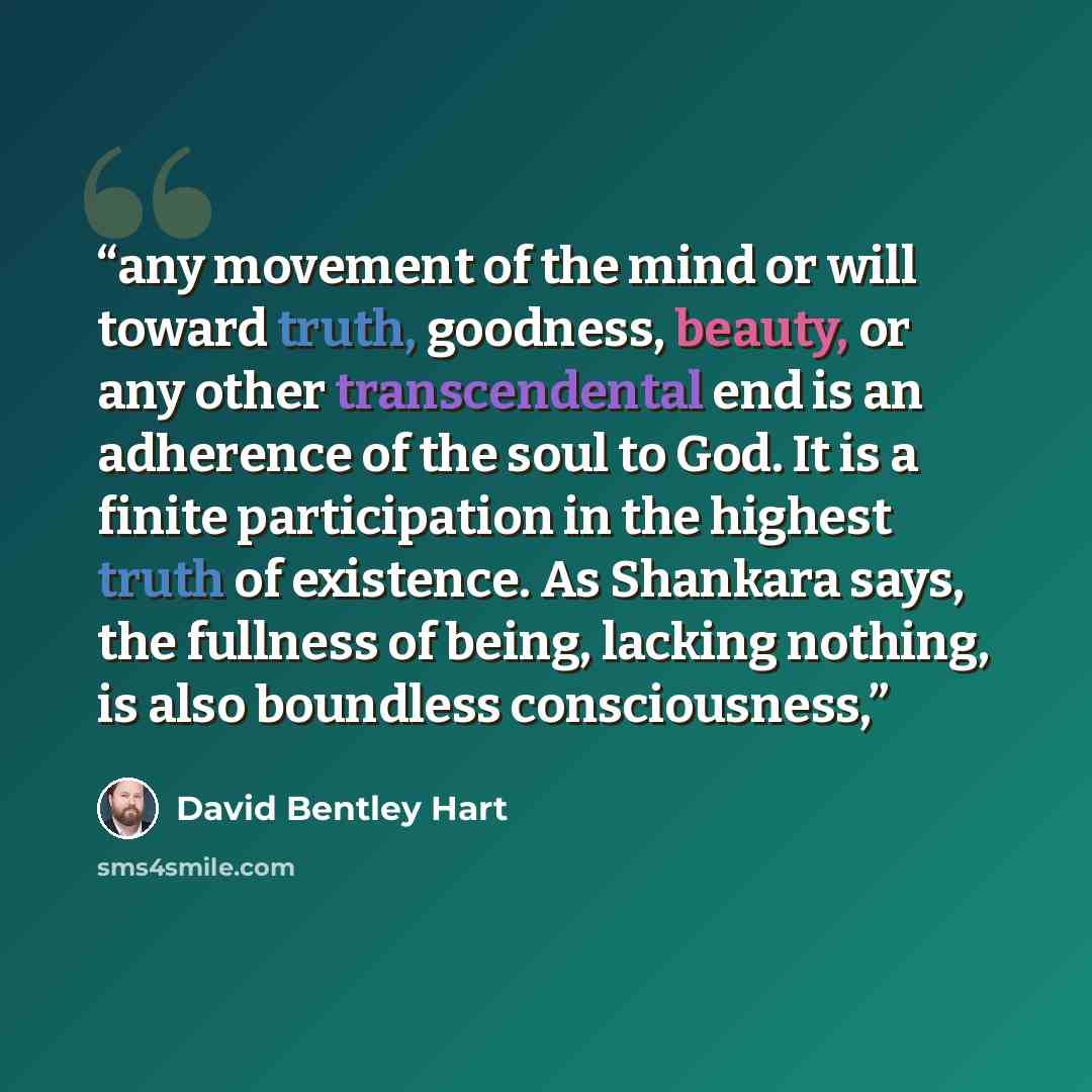 “any movement of the mind or will toward truth, goodness, beauty, or any other transcendental end is an adherence of the soul to God. It is a finite participation in the highest truth of existence. As Shankara says, the fullness of being, lacking nothing, is also boundless consciousness,” quote by David Bentley Hart